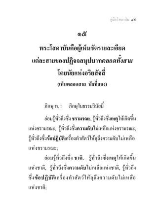 คูมือโสดาบัน ๔๙

                               ๑๕
     พระโสดาบันคือผูเห็นชัดรายละเอียด
  แตละสายของปฏิจจสมุปบาทตลอดทั้งสาย
           โดยนัยแหงอริยสัจสี่
                  (เห็นตลอดสาย นัยที่สอง)


          ภิกษุ ท. !     ภิกษุในธรรมวินัยนี้
           ยอมรูท่วถึงซึ่ง ชรามรณะ, รูทั่วถึงซึ่งเหตุใหเกิดขึ้น
                     ั
แหงชรามรณะ, รูทั่วถึงซึ่งความดับไมเหลือแหงชรามรณะ,
รูทั่วถึงซึ่งขอปฏิบัตเิ ครื่องทําสัตวใหลุถึงความดับไม เ หลื อ
แห งชรามรณะ;
           ยอมรูทั่วถึงซึ่ง ชาติ, รูทั่วถึงซึ่งเหตุใหเกิดขึ้น
แหงชาติ, รูทั่วถึงซึ่งความดับไมเหลือแหงชาติ, รูทั่วถึง
ซึ ่ง ขอ ปฏิบ ัต ิเ ครื ่อ งทํ า สัต วใ หล ุถ ึง ความดับ ไมเ หลือ
แหงชาติ;
 
