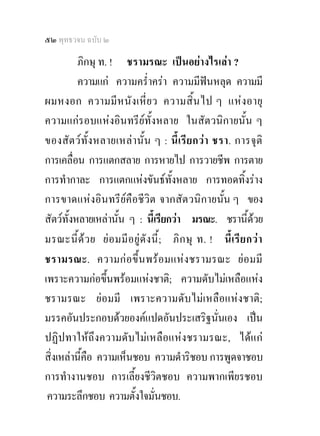 ๕๒ พุทธวจน ฉบับ ๒

         ภิกษุ ท. ! ชรามรณะ เปนอยางไรเลา ?
         ความแก ความคร่ําครา ความมีฟนหลุด ความมี
ผมหงอก ความมี ห นั ง เหี่ ย ว ความสิ้ น ไป ๆ แหง อายุ
ความแกรอบแหงอินทรียท้ังหลาย ในสัตวนิกายนั้น ๆ
ของสัตว ทั้ง หลายเหลา นั้ น ๆ : นี้ เรีย กว า ชรา. การจุ ติ
การเคลื่อน การแตกสลาย การหายไป การวายชีพ การตาย
การทํากาละ การแตกแหงขันธทั้งหลาย การทอดทิ้งราง
การขาดแหงอินทรียคือชีวิต จากสัตวนิกายนั้น ๆ ของ
สัตวท้งหลายเหลานั้น ๆ : นี้เรียกวา มรณะ. ชรานี้ดวย
       ั
มรณะนี้ ด ว ย ย อ มมี อ ยู ดั ง นี้ ; ภิ ก ษุ ท. ! นี้ เ รี ย กว า
ชรามรณะ. ความกอขึ้น พร อ มแห ง ชรามรณะ ย อมมี
เพราะความกอขึ้นพรอมแหงชาติ; ความดับไมเหลือแหง
ชรามรณะ ยอมมี เพราะความดับไมเหลือแหงชาติ;
มรรคอันประกอบดวยองคแปดอันประเสริฐนั่นเอง เปน
ปฏิปทาใหถึงความดับไมเหลือแหงชรามรณะ, ไดแก
สิ่งเหลานีคือ ความเห็นชอบ ความดําริชอบ การพูดจาชอบ
           ้
การทํางานชอบ การเลี้ยงชีวิตชอบ ความพากเพียรชอบ
 ความระลึกชอบ ความตั้งใจมั่นชอบ.
 