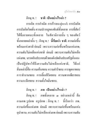 คูมือโสดาบัน ๕๓

         ภิกษุ ท. ! ชาติ เปนอยางไรเลา ?
         การเกิด การกําเนิด การกาวลง (สูครรภ) การบังเกิด
การบังเกิดโดยยิ่ง ความปรากฏของขันธทั้งหลาย การที่สัตว
ไดซึ่งอายตนะทั้งหลาย ในสัตวนิกายนั้น ๆ ของสัตว
ทั้งหลายเหลานั้น ๆ : ภิกษุ ท. ! นีเ้ รียกวา ชาติ. ความกอขึ้น
พรอมแหงชาติ ยอมมี เพราะความกอขึ้นพรอมแหงภพ;
ความดับไมเหลือแหงชาติ ยอมมี เพราะความดับไมเหลือ
แหงภพ; มรรคอันประกอบดวยองคแปดอันประเสริฐนั่นเอง
เปน ปฏิ ป ทาใหถึง ความดับ ไมเ หลือ แหงชาติ , ไดแ ก
สิ่งเหลานี้คือ ความเห็นชอบ ความดําริชอบ การพูดจาชอบ
การทํางานชอบ การเลี้ยงชีวิตชอบ ความพากเพียรชอบ
ความระลึกชอบ ความตั้งใจมั่นชอบ.

       ภิกษุ ท. ! ภพ เปนอย า งไรเลา ?
       ภิกษุ ท. ! ภพทั้งหลาย ๓ อยางเหลานี้ คือ
กามภพ รูปภพ อรูปภพ : ภิกษุ ท. ! นี้เรียกวา ภพ.
ความกอขึ้นแหงภพ ยอมมี เพราะความกอขึ้นพรอมแหง
อุปาทาน; ความดับไมเหลือแหงภพ ยอมมี เพราะความดับ
 