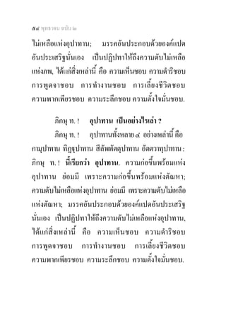 ๕๔ พุทธวจน ฉบับ ๒

ไมเหลือแหงอุปาทาน; มรรคอันประกอบดวยองคแปด
อันประเสริฐนั่นเอง เปนปฏิปทาใหถึงความดับไมเหลือ
แหงภพ, ไดแกสิ่งเหลานี้ คือ ความเห็นชอบ ความดําริชอบ
การพู ด จาชอบ การทํา งานชอบ การเลี้ ย งชี วิ ต ชอบ
ความพากเพียรชอบ ความระลึกชอบ ความตั้งใจมั่นชอบ.

         ภิกษุ ท. ! อุปาทาน เปนอยางไรเลา ?
         ภิกษุ ท. ! อุปาทานทั้งหลาย ๔ อยางเหลานี้ คือ
กามุปาทาน ทิฏุปาทาน สีลัพพัตตุปาทาน อัตตวาทุปาทาน :
ภิกษุ ท. ! นีเ้ รียกวา อุปาทาน. ความกอขึ้นพรอมแหง
อุปาทาน ยอมมี เพราะความกอขึ้นพรอมแหงตัณหา;
ความดับไมเหลือแหงอุปาทาน ยอมมี เพราะความดับไมเหลือ
แหงตัณหา; มรรคอันประกอบดวยองคแปดอันประเสริฐ
นั่นเอง เปนปฏิปทาใหถึงความดับไมเหลือแหงอุปาทาน,
ไดแกสิ่งเหลานี้ คือ ความเห็นชอบ ความดําริชอบ
การพูดจาชอบ การทํางานชอบ การเลี้ยงชีวิตชอบ
ความพากเพียรชอบ ความระลึกชอบ ความตั้งใจมั่นชอบ.
 