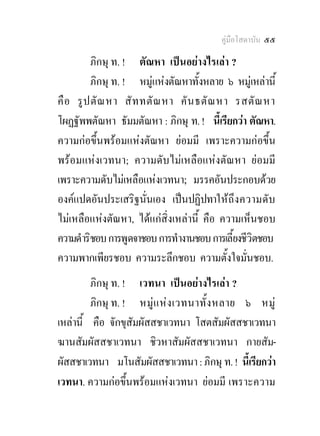 คูมือโสดาบัน ๕๕

         ภิกษุ ท. ! ตัณหา เปนอยางไรเลา ?
         ภิกษุ ท. ! หมูแหงตัณหาทั้งหลาย ๖ หมูเหลานี้
คื อ รู ป ตั ณ หา สั ท ทตั ณ หา คั น ธตั ณ หา รสตั ณ หา
โผฏฐัพพตัณหา ธัมมตัณหา : ภิกษุ ท. ! นี้เรียกวา ตัณหา.
ความกอขึ้นพรอมแหงตัณหา ยอมมี เพราะความกอขึ้น
พรอมแหงเวทนา; ความดับไมเหลือแหงตัณหา ยอมมี
เพราะความดับไมเหลือแหงเวทนา; มรรคอันประกอบดวย
องคแปดอันประเสริฐนั่นเอง เปนปฏิปทาให ถึง ความดับ
ไมเหลือแหงตัณหา, ไดแกสิ่งเหลานี้ คือ ความเห็นชอบ
ความดําริชอบ การพูดจาชอบ การทํางานชอบ การเลี้ยงชีวิตชอบ
ความพากเพียรชอบ ความระลึกชอบ ความตั้งใจมั่นชอบ.
         ภิกษุ ท. ! เวทนา เปนอยางไรเลา ?
         ภิกษุ ท. ! หมู แ ห ง เวทนาทั้ ง หลาย ๖ หมู
เหลานี้ คือ จักขุสัมผัสสชาเวทนา โสตสัมผัสสชาเวทนา
ฆานสัมผัสสชาเวทนา ชิวหาสัมผัสสชาเวทนา กายสัม-
ผัสสชาเวทนา มโนสัมผัสสชาเวทนา : ภิกษุ ท. ! นีเ้ รียกวา
เวทนา. ความกอขึ้นพรอมแหงเวทนา ยอมมี เพราะความ
 