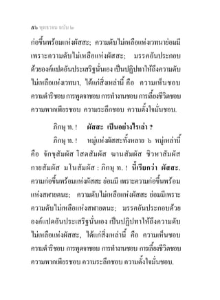 ๕๖ พุทธวจน ฉบับ ๒

กอขึ้นพรอมแหงผัสสะ; ความดับไมเหลือแหงเวทนายอมมี
เพราะความดับไมเหลือแหงผัสสะ; มรรคอันประกอบ
ดวยองคแปดอันประเสริฐนั่นเอง เปนปฏิปทาใหถึงความดับ
ไมเหลือแหงเวทนา, ไดแกสิ่งเหลานี้ คื อ ความเห็น ชอบ
ความดําริชอบ การพูดจาชอบ การทํางานชอบ การเลี้ยงชีวิตชอบ
ความพากเพียรชอบ ความระลึกชอบ ความตั้งใจมั่นชอบ.
          ภิกษุ ท. ! ผัสสะ เปนอยางไรเลา ?
          ภิกษุ ท. ! หมูแหงผัสสะทั้งหลาย ๖ หมูเหลานี้
คื อ จั ก ขุสัมผัส โสตสั ม ผัส ฆานสั ม ผั ส ชิ ว หาสัมผั ส
กายสัมผัส มโนสั มผั ส : ภิ ก ษุ ท. ! นี้เรี ย กว า ผั สสะ.
ความกอขึ้นพรอมแหงผัสสะ ยอมมี เพราะความกอขึ้นพรอม
แหงสฬายตนะ; ความดับไมเหลือแหงผัสสะ ยอมมีเพราะ
ความดับไมเหลือแหงสฬายตนะ; มรรคอันประกอบดวย
องคแปดอันประเสริฐนั่นเอง เปนปฏิปทาใหถึงความดับ
ไมเหลือแหงผัสสะ, ไดแกสิ่งเหลานี้ คือ ความเห็นชอบ
ความดําริชอบ การพูดจาชอบ การทํางานชอบ การเลี้ยงชีวิตชอบ
ความพากเพียรชอบ ความระลึกชอบ ความตั้งใจมั่นชอบ.
 