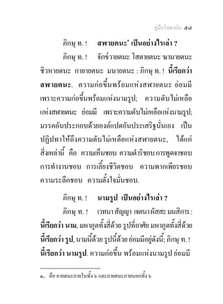 คูมือโสดาบัน ๕๗

          ภิกษุ ท. ! สฬายตนะ๑ เปนอยางไรเลา ?
          ภิกษุ ท. ! จักข๎วายตนะ โสตายตนะ ฆานายตนะ
ชิวหายตนะ กายายตนะ มนายตนะ : ภิกษุ ท. ! นีเ้ รียกวา
สฬายตนะ. ความก อขึ้ น พร อ มแห ง สฬายตนะ ยอ มมี
เพราะความกอขึ้นพรอมแหงนามรูป; ความดับ ไมเหลือ
แหงสฬายตนะ ยอมมี เพราะความดับไมเหลือแหงนามรูป;
มรรคอันประกอบดวยองคแปดอันประเสริฐนั่นเอง เปน
ปฏิปทาใหถึงความดับไมเหลือแหงสฬายตนะ, ไดแก
สิ่งเหลานี้ คือ ความเห็นชอบ ความดําริชอบ การพูดจาชอบ
การทํางานชอบ การเลี้ยงชีวิตชอบ ความพากเพียรชอบ
ความระลึกชอบ ความตั้งใจมั่นชอบ.
           ภิกษุ ท. ! นามรูป เปนอยางไรเลา ?
           ภิกษุ ท. ! เวทนา สัญญา เจตนา ผัสสะ มนสิการ :
นี้เรียกวา นาม, มหาภูตทั้งสี่ดวย รูปที่อาศัย มหาภูตทั้งสี่ดวย
นี้เรียกวา รูป, นามนีดวย รูปนี้ดวย ยอมมีอยูดังนี้; ภิกษุ ท. !
                      ้                        
นี้เรียกวา นามรูป. ความกอขึ้น พรอมแหงนามรูป ยอมมี
________________
๑. คือ อายตนะภายในทั้ง ๖ และอายตนะภายนอกทั้ง ๖
 