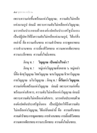 ๕๘ พุทธวจน ฉบับ ๒

เพราะความกอขึ้นพรอมแหงวิญญาณ; ความดับไมเหลือ
แหงนามรูป ยอมมี เพราะความดับไมเหลือแหงวิญญาณ;
มรรคอั น ประกอบด ว ยองค แ ปดอัน ประเสริ ฐ นั่ น เอง
เปนปฏิปทาใหถึงความดับไมเหลือแหงนามรูป, ไดแกสิ่ง
เหลานี้ คือ ความเห็นชอบ ความดําริชอบ การพูดจาชอบ
การทํางานชอบ การเลี้ยงชีวิตชอบ ความพากเพียรชอบ
ความระลึกชอบ ความตั้งใจมั่นชอบ.
          ภิกษุ ท. ! วิญญาณ เปนอยางไรเลา ?
          ภิกษุ ท. ! หมูแหงวิญญาณทั้งหลาย ๖ หมูเหลา
นี้คือ จักขุวิญญาณ โสตวิญญาณ ฆานวิญญาณ ชิวหาวิญญาณ
กายวิญญาณ มโนวิญญาณ : ภิกษุ ท. ! นี้เรียกวา วิญญาณ.
ความกอขึ้นพรอมแหงวิญญาณ ยอมมี เพราะความกอขึ้น
พรอมแหงสังขาร; ความดับไมเหลือแหงวิญญาณ ยอมมี
เพราะความดับไมเหลือแหงสังขาร; มรรคอันประกอบดวย
องคแปดอันประเสริฐนั่นเอง เปนปฏิปทาใหถึงความดับ
ไมเหลือแหงวิญญาณ, ไดแกสิ่งเหลานี้ คือ ความเห็นชอบ
ความดําริชอบ การพูดจาชอบ การทํางานชอบ การเลี้ยงชีวิตชอบ
ความพากเพียรชอบ ความระลึกชอบ ความตั้งใจมั่นชอบ.
 