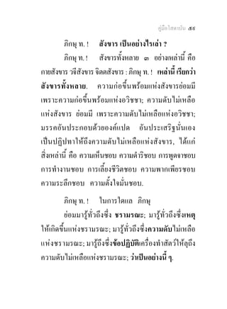 คูมือโสดาบัน ๕๙

          ภิกษุ ท. ! สังขาร เปนอยางไรเลา ?
          ภิกษุ ท. ! สังขารทั้งหลาย ๓ อยางเหลานี้ คือ
กายสังขาร วจีสังขาร จิตตสังขาร : ภิกษุ ท. ! เหลานี้ เรียกวา
สั ง ขารทั้ง หลาย. ความก อขึ้ น พรอมแหงสังขารยอมมี
เพราะความกอขึ้นพรอมแหงอวิชชา; ความดับไมเหลือ
แหงสังขาร ยอมมี เพราะความดับไมเหลือแหงอวิชชา;
มรรคอันประกอบดวยองคแปด อันประเสริฐนั่นเอง
เปนปฏิปทาใหถึงความดับไมเหลือแหงสังขาร, ไดแก
สิ่งเหลานี้ คือ ความเห็นชอบ ความดําริชอบ การพูดจาชอบ
การทํางานชอบ การเลี้ยงชีวิตชอบ ความพากเพียรชอบ
ความระลึกชอบ ความตั้งใจมั่นชอบ.
          ภิกษุ ท. ! ในการใดแล ภิกษุ
          ยอมมารูทั่วถึงซึ่ง ชรามรณะ; มารูทั่วถึงซึ่งเหตุ
ใหเกิดขึ้นแหงชรามรณะ; มารูทั่วถึงซึ่งความดับไมเหลือ
แหง ชรามรณะ; มารูถึงซึ่งขอปฏิบัติเครื่องทําสัตวใหลุถึง
ความดับไมเหลือแหงชรามรณะ; วาเปนอยางนี้ ๆ.
 