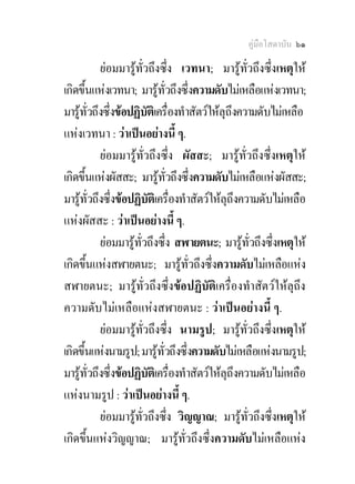 คูมือโสดาบัน ๖๑

           ยอมมารูทั่วถึงซึ่ง เวทนา; มารูทั่วถึงซึ่งเหตุให
เกิดขึ้นแหงเวทนา; มารูทั่วถึงซึ่งความดับไมเหลือแหงเวทนา;
มารูทั่วถึงซึ่งขอปฏิบัตเิ ครื่องทําสัตวใหลุถึงความดับไมเหลือ
แหงเวทนา : วาเปนอยางนี้ ๆ.
           ยอมมารูทั่วถึงซึ่ง ผัสสะ; มารูทั่วถึงซึ่งเหตุให
เกิดขึ้นแหงผัสสะ; มารูทั่วถึงซึ่งความดับไมเหลือแหงผัสสะ;
มารูทั่วถึงซึ่งขอปฏิบัตเิ ครื่องทําสัตวใหลุถึงความดับไมเหลือ
แหงผัสสะ : วาเปนอยางนี้ ๆ.
           ยอมมารูทั่วถึงซึ่ง สฬายตนะ; มารูทั่วถึงซึ่งเหตุให
เกิดขึ้นแหงสฬายตนะ; มารูท่วถึงซึ่งความดับไมเหลือแหง
                                     ั
สฬายตนะ; มารูทั่วถึงซึ่งขอปฏิบัติเครื่องทําสัตวใหลุถึง
ความดับไมเหลือแหงสฬายตนะ : วาเปนอยางนี้ ๆ.
           ยอมมารูทั่วถึงซึ่ง นามรูป; มารูทั่วถึงซึ่งเหตุให
เกิดขึ้นแหงนามรูป; มารูท่วถึงซึ่งความดับไมเหลือแหงนามรูป;
                             ั
มารูทั่วถึงซึ่งขอปฏิบัตเิ ครื่องทําสัตวใหลุถึงความดับไมเหลือ
แหงนามรูป : วาเปนอยางนี้ ๆ.
           ยอมมารูทั่วถึงซึ่ง วิญญาณ; มารูทั่วถึงซึ่งเหตุให
เกิดขึ้นแหงวิญญาณ; มารูทั่วถึงซึ่งความดับไมเหลือแหง
 