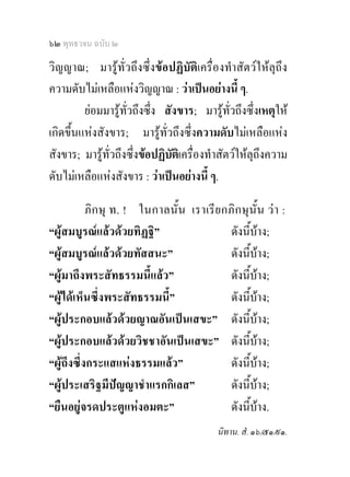 ๖๒ พุทธวจน ฉบับ ๒

วิญญาณ; มารูท่ัวถึงซึ่งขอปฏิบัติเครื่องทําสัตวใหลุถึง
ความดับไมเหลือแหงวิญญาณ : วาเปนอยางนี้ ๆ.
         ยอมมารูท่วถึงซึ่ง สังขาร; มารูทั่วถึงซึ่งเหตุให
                    ั
เกิดขึ้นแหงสังขาร; มารูทั่วถึงซึ่งความดับไมเหลือแหง
สังขาร; มารูทั่วถึงซึ่งขอปฏิบัตเิ ครื่องทําสัตวใหลุถึงความ
ดับไมเหลือแหงสังขาร : วาเปนอยางนี้ ๆ.

           ภิ ก ษุ ท. ! ในกาลนั้น เราเรี ย กภิ ก ษุ นั้น ว า :
“ผูสมบูรณแลวดวยทิฏฐิ”                    ดังนีบาง;             ้
“ผูสมบูรณแลวดวยทัสสนะ”                   ดังนีบาง;         ้
“ผูมาถึงพระสัทธรรมนี้แลว”                  ดังนีบาง;       ้
“ผูไดเห็นซึ่งพระสัทธรรมนี้”                ดังนีบาง;   ้
“ผูประกอบแลวดวยญาณอันเปนเสขะ” ดังนีบาง;        ้
“ผูประกอบแลวดวยวิชชาอันเปนเสขะ” ดังนีบาง;                    ้
“ผูถึงซึ่งกระแสแหงธรรมแลว”                ดังนีบาง;     ้
“ผูประเสริฐมีปญญาชําแรกกิเลส”              ดังนีบาง; ้
“ยืนอยูจรดประตูแหงอมตะ”                    ดังนีบาง.
                                                      ้
                                                 นิทาน. สํ. ๑๖/๕๑/๙๑.
 