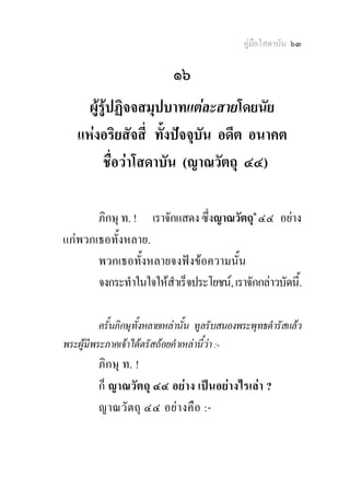 คูมือโสดาบัน ๖๓

                              ๑๖
     ผูรูปฏิจจสมุปบาทแตละสายโดยนัย
   แหงอริยสัจสี่ ทั้งปจจุบัน อดีต อนาคต
         ชื่อวาโสดาบัน (ญาณวัตถุ ๔๔)

       ภิกษุ ท. ! เราจักแสดง ซึ่งญาณวัตถุ๑ ๔๔ อยาง
แกพวกเธอทั้งหลาย.
       พวกเธอทั้งหลายจงฟงขอความนั้น
       จงกระทําในใจใหสําเร็จประโยชน, เราจักกลาวบัดนี.้

          ครั้นภิกษุทั้งหลายเหลานั้น ทูลรับสนองพระพุทธดํารัสแลว
พระผูมีพระภาคเจาไดตรัสถอยคําเหลานี้วา :-
         ภิกษุ ท. !
         ก็ ญาณวัตถุ ๔๔ อยาง เปนอยางไรเลา ?
         ญาณวั ตถุ ๔๔ อย า งคือ :-
 