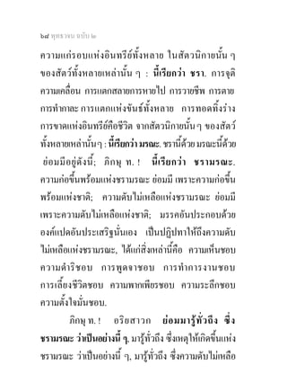๖๘ พุทธวจน ฉบับ ๒

ความแก ร อบแห งอิน ทรี ย ทั้ง หลาย ในสั ตวนิก ายนั้น ๆ
ของสัตวทั้งหลายเหลานั้น ๆ : นี้เรียกวา ชรา. การจุติ
ความเคลื่อน การแตกสลายการหายไป การวายชีพ การตาย
การทํากาละ การแตกแหงขันธทั้งหลาย การทอดทิ้งราง
การขาดแหงอินทรียคือชีวิต จากสัตวนิกายนั้น ๆ ของสัตว
ทั้งหลายเหลานั้น ๆ : นี้เรียกวา มรณะ. ชรานี้ดวย มรณะนี้ดวย
 ย อ มมี อ ยู ดั ง นี้ ; ภิ ก ษุ ท. ! นี้ เ รี ย กว า ชรามรณะ.
ความกอขึ้นพรอมแหงชรามรณะ ยอมมี เพราะความกอขึ้น
พรอมแหงชาติ; ความดับไมเหลือแหงชรามรณะ ยอมมี
เพราะความดับไมเหลือแหงชาติ; มรรคอันประกอบดวย
องคแปดอันประเสริฐนั่นเอง เปนปฏิปทาใหถึงความดับ
ไมเหลือแหงชรามรณะ, ไดแกสิ่งเหลานีคือ ความเห็นชอบ
                                                   ้
ความดํา ริ ช อบ การพู ด จาชอบ การทํา การงานชอบ
การเลี้ย งชีวตชอบ ความพากเพียรชอบ ความระลึกชอบ
                   ิ
ความตั้งใจมั่นชอบ.
           ภิกษุ ท. ! อริ ย สาวก ย อ มมารู ทั่ ว ถึ ง ซึ่ ง
ชรามรณะ วาเปนอยางนี้ ๆ, มารูทั่วถึง ซึ่งเหตุใหเกิดขึ้นแหง
ชรามรณะ วาเปนอยางนี้ ๆ, มารูทั่วถึง ซึ่งความดับไมเหลือ
 