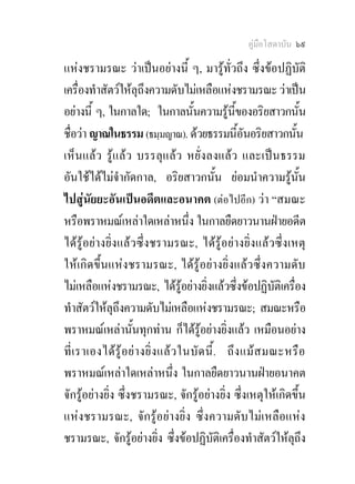คูมือโสดาบัน ๖๙

แหงชรามรณะ วาเปนอยางนี้ ๆ, มารูทั่วถึง ซึ่งขอปฏิบัติ
เครื่องทําสัตวใหลุถึงความดับไมเหลือแหงชรามรณะ วาเปน
อยางนี้ ๆ, ในกาลใด; ในกาลนั้นความรูนี้ของอริยสาวกนั้น
ชื่อวา ญาณในธรรม (ธมฺมญาณ). ดวยธรรมนีอันอริยสาวกนั้น ้
เห็นแลว รูแลว บรรลุแลว หยั่งลงแลว และเปนธรรม
อันใชไดไมจํากัดกาล, อริยสาวกนั้น ยอมนําความรูนั้น
ไปสูนัยยะอันเปนอดีตและอนาคต (ตอไปอีก) วา “สมณะ
หรือพราหมณเหลาใดเหลาหนึ่ง ในกาลยืดยาวนานฝายอดีต
ไดรูอยางยิ่งแลวซึ่งชรามรณะ, ไดรูอยางยิ่งแลวซึ่งเหตุ
ใหเกิดขึ้นแหงชรามรณะ, ไดรูอยางยิ่งแลวซึ่งความดับ
ไมเหลือแหงชรามรณะ, ไดรูอยางยิ่งแลวซึ่งขอปฏิบัติเครื่อง
ทําสัตวใหลุถึงความดับไมเหลือแหงชรามรณะ; สมณะหรือ
พราหมณเหลานั้นทุกทาน ก็ไดรูอยางยิ่งแลว เหมือนอยาง
ที่ เ ราเองได รู อ ย า งยิ่ ง แล ว ในบั ด นี้ . ถึ ง แม ส มณะหรื อ
พราหมณเหลาใดเหลาหนึ่ง ในกาลยืดยาวนานฝายอนาคต
จักรูอยางยิ่ง ซึ่งชรามรณะ, จักรูอยางยิ่ง ซึ่งเหตุใหเกิดขึ้น
แหงชรามรณะ, จักรูอยางยิ่ง ซึ่งความดับไมเหลือแหง
ชรามรณะ, จักรูอยางยิ่ง ซึ่งขอปฏิบัติเครื่องทําสัตวใหลุถึง
 