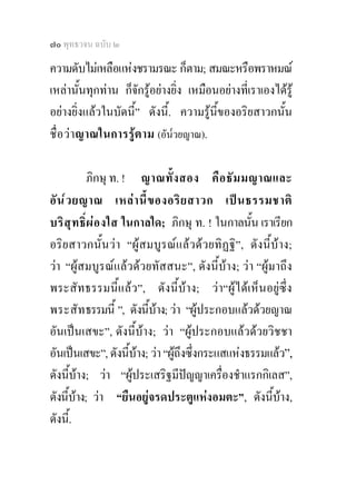 ๗๐ พุทธวจน ฉบับ ๒

ความดับไมเหลือแหงชรามรณะ ก็ตาม; สมณะหรือพราหมณ
เหลานั้นทุกทาน ก็จักรูอยางยิ่ง เหมือนอยางที่เราเองไดรู
อยางยิ่งแลวในบัดนี้” ดังนี้. ความรูนี้ของอริยสาวกนั้น
ชื่ อ วาญาณในการรูต าม (อัน๎วยญาณ).

             ภิกษุ ท. ! ญาณทั้ ง สอง คื อ ธั ม มญาณและ
อั น ๎ ว ยญาณ เหล า นี้ ข องอริ ย สาวก เป น ธรรมชาติ
บริ สุ ท ธิ์ ผ อ งใส ในกาลใด; ภิกษุ ท. ! ในกาลนั้น เราเรียก
อริยสาวกนั้นวา “ผูสมบูรณแลวดวยทิฏฐิ”, ดังนี้บาง;
วา “ผูสมบูรณแลวดวยทัสสนะ”, ดังนี้บาง; วา “ผูมาถึง
พระสัทธรรมนี้แลว”, ดังนี้บาง; วา“ผูไดเห็นอยูซึ่ง
พระสัท ธรรมนี้ ”, ดังนีบาง; วา “ผูประกอบแลวดวยญาณ
                           ้
อันเปนเสขะ”, ดังนี้บาง; วา “ผูประกอบแลวดวยวิชชา
อันเปนเสขะ”, ดังนีบาง; วา “ผูถึงซึ่งกระแสแหงธรรมแลว”,
                       ้
ดังนีบาง; วา “ผูประเสริฐมีปญญาเครื่องชําแรกกิเลส”,
         ้                          
ดังนีบาง; วา “ยืนอยูจรดประตูแหงอมตะ”, ดังนี้บาง,
       ้
ดังนี.้
 