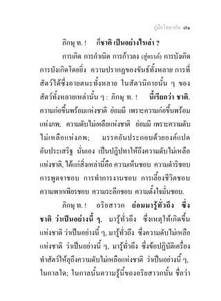 คูมือโสดาบัน ๗๑

           ภิกษุ ท. ! ก็ชาติ เปนอยางไรเลา ?
           การเกิด การกําเนิด การกาวลง (สูครรภ) การบังเกิด
                                              
การบังเกิดโดยยิ่ง ความปรากฏของขันธท้ังหลาย การที่
สั ตว ไ ดซึ่ง อายตนะทั้ง หลาย ในสั ต วนิก ายนั้น ๆ ของ
สัตวทั้งหลายเหลานั้น ๆ : ภิกษุ ท. ! นี้เรียกวา ชาติ.
ความกอขึ้นพรอมแหงชาติ ยอมมี เพราะความกอขึ้นพรอม
แหงภพ; ความดับไมเหลือแหงชาติ ยอมมี เพราะความดับ
ไม เ หลื อ แห ง ภพ; มรรคอั น ประกอบด ว ยองค แ ปด
อันประเสริฐ นั่นเอง เปนปฎิปทาใหถึงความดับไมเหลือ
แหงชาติ, ไดแกสิ่งเหลานี้คือ ความเห็นชอบ ความดําริชอบ
การพูดจาชอบ การทําการงานชอบ การเลี้ยงชีวิตชอบ
ความพากเพียรชอบ ความระลึกชอบ ความตั้งใจมั่นชอบ.
           ภิกษุ ท. ! อริ ย สาวก ย อ มมารู ทั่ ว ถึ ง ซึ่ ง
ชาติ ว า เป น อยา งนี้ ๆ, มารู ทั่ว ถึ ง ซึ่ ง เหตุ ใ ห เ กิด ขึ้น
แหงชาติ วาเปนอยางนี้ ๆ, มารูทั่วถึง ซึ่งความดับไมเหลือ
แหงชาติ วาเปนอยางนี้ ๆ, มารูทั่วถึง ซึ่งขอปฏิบัติเครื่อง
ทําสัตวใหลุถงความดับไมเหลือแหงชาติ วาเปนอยางนี้ ๆ,
                 ึ
ในกาลใด; ในกาลนั้นความรูนี้ของอริยสาวกนั้น ชื่อวา
 
