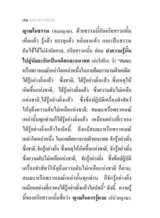 ๗๒ พุทธวจน ฉบับ ๒

ญาณในธรรม (ธมฺมญาณ). ดวยธรรมนี้อันอริยสาวกนั้น
เห็นแลว รูแลว บรรลุแลว หยั่ ง ลงแล ว และเป น ธรรม
อันใชไดไมจํากัดกาล, อริยสาวกนั้น ยอม นําความรูนั้น
ไปสูนัยยะอันเปนอดีตและอนาคต (ตอไปอีก) วา “สมณะ
หรือพราหมณเหลาใดเหลาหนึ่งในกาลยืดยาวนานฝายอดีต
ไดรูอยางยิ่งแลว ซึ่งชาติ, ไดรูอยางยิ่งแลว ซึ่งเหตุให
เกิดขึ้นแหงชาติ, ไดรูอยางยิ่งแลว ซึ่งความดับไมเหลือ
แหงชาติ,ไดรูอยางยิ่งแลว ซึ่งขอปฏิบัติเครื่องทําสัตว
ใหลุถึงความดับไมเหลือแหงชาติ; สมณะหรือพราหมณ
เหลานั้นทุกทานก็ไดรูอยางยิ่งแลว เหมือนอยางที่เราเอง
ไดรูอยางยิ่งแลวในบัดนี้. ถึงแมสมณะหรือพราหมณ
เหลาใดเหลาหนึ่ง ในกาลยืดยาวนานฝายอนาคต จักรูอยางยิ่ง
ซึ่งชาติ, จักรูอยางยิ่ง ซึ่งเหตุใหเกิดขึ้นแหงชาติ, จักรูอยางยิ่ง
ซึ่งความดับไมเหลือแหงชาติ, จักรูอยางยิ่ง ซึ่งขอปฏิบัติ
เครื่องทําสัตวใหลุถึงความดับไมเหลือแหงชาติ ก็ตาม;
สมณะหรื อ พราหมณ เ หล า นั้ น ทุ ก ทาน ก็จั ก รูอยา งยิ่ง
เหมือนอยางที่เราเองไดรูอยางยิ่งแลวในบัดนี” ดังนี้. ความรู
                                                   ้
นี้ของอริยสาวกนั้นชื่อวา ญาณในการรูตาม (อัน๎วยญาณ).
 