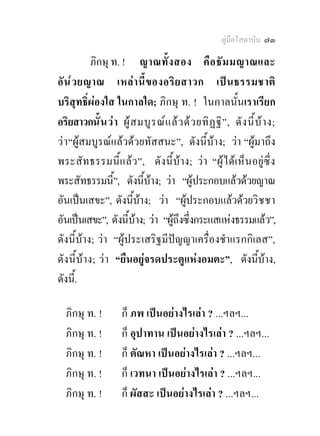 คูมือโสดาบัน ๗๓

           ภิกษุ ท. ! ญาณทั้ ง สอง คื อ ธั ม มญาณและ
อั น ๎ ว ยญาณ เหล า นี้ ข องอริ ย สาวก เป น ธรรมชาติ
บริสุทธิ์ผองใส ในกาลใด; ภิกษุ ท. ! ในกาลนั้นเราเรียก
อริยสาวกนั้ น ว า ผู ส มบู ร ณ แ ล ว ด ว ยทิ ฏ ฐิ ” , ดั ง นี้ บ า ง;
ว า “ผูสมบูรณแลวดวยทัสสนะ”, ดังนี้บาง; วา “ผูมาถึง
พระสัท ธรรมนี้แ ล ว ”, ดั งนี้ บาง; ว า “ผู ไ ด เ ห็น อยูซึ่ ง
พระสัทธรรมนี้”, ดังนีบาง; วา “ผูประกอบแลวดวยญาณ
                          ้
อันเปนเสขะ”, ดังนีบาง; วา “ผูประกอบแลวดวยวิชชา
                       ้
อันเปนเสขะ”, ดังนีบาง; วา “ผูถึงซึ่งกระแสแหงธรรมแลว”,
                     ้ 
ดังนี้บาง; วา “ผูประเสริฐมีปญญาเครื่องชําแรกกิเลส”,
ดังนี้บาง; วา “ยืนอยูจรดประตูแหงอมตะ”, ดังนีบาง,               ้
ดังนี.้

  ภิกษุ ท. !          ก็ ภพ เปนอยางไรเลา ? ...ฯลฯ...
  ภิกษุ ท. !          ก็ อุปาทาน เปนอยางไรเลา ? ...ฯลฯ...
  ภิกษุ ท. !          ก็ ตัณหา เปนอยางไรเลา ? ...ฯลฯ...
  ภิกษุ ท. !          ก็ เวทนา เปนอยางไรเลา ? ...ฯลฯ...
  ภิกษุ ท. !          ก็ ผัสสะ เปนอยางไรเลา ? ...ฯลฯ...
 