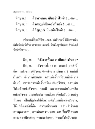 ๗๔ พุทธวจน ฉบับ ๒

  ภิกษุ ท. !         ก็ สฬายตนะ เปนอยางไรเลา ? ...ฯลฯ...
  ภิกษุ ท. !         ก็ นามรูป เปนอยางไรเลา ? ...ฯลฯ...
  ภิกษุ ท. !         ก็ วิญญาณ เปนอยางไรเลา ? ...ฯลฯ...

           ( ขอความนี้ที่ละไวดวย ...ฯลฯ... ดังขางบนนี้ มีขอความเต็ม
ดังในขออันวาดวย ชรามรณะ และชาติ ขางตนทุกประการ ตางกันแต
ชื่อหัวขอธรรม ).

          ภิกษุ ท. ! ก็สังขารทั้งหลาย เปนอยางไรเลา ?
          ภิกษุ ท. ! สั ง ขารทั้ง หลาย สามอยางเหลานี้
คือ กายสังขาร วจีสังขาร จิตตสังขาร : ภิกษุ ท. ! เหลานี้
เรียกวา สังขารทั้งหลาย. ความกอขึ้นพรอมแหงสังขาร
ยอมมี เพราะความกอขึ้นพรอมแหงอวิชชา; ความดับ
ไมเหลือแหงสังขาร ยอมมี เพราะความดับไมเหลือ
แหงอวิชชา; มรรคอันประกอบดวยองคแปดอันประเสริฐ
นั่นเอง เปนปฏิปทาใหถงความดับไมเหลือแห งสัง ขาร,
                           ึ
ไดแ กสิ่ง เหล านี้คือ ความเห็นชอบ ความดําริช อบ
การพูดจาชอบ การทําการงานชอบ การเลี้ยงชีวิตชอบ
ความพากเพียรชอบ ความระลึกชอบ ความตั้งใจมั่นชอบ.
 