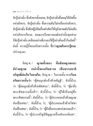 ๗๖ พุทธวจน ฉบับ ๒

จักรูอยางยิ่ง ซึงสังขารทั้งหลาย, จักรูอยางยิ่งซึ่งเหตุใหเกิดขึ้น
                    ่
แหงสังขาร, จักรูอยางยิ่ง ซึ่งความดับไมเหลือแหงสังขาร,
จักรูอยางยิ่ง ซึ่งขอปฏิบัติเครื่องทําสัตวใหลุถึงความดับไมเหลือ
แหงสังขารก็ตาม; สมณะหรือพราหมณเหลานั้นทุกทาน
ก็จักรูอยางยิ่ง เหมือนอยางที่เราเองไดรูอยางยิ่งแลวในบัดนี”   ้
ดังนี.้ ความรูนี้ของอริยสาวกนั้น ชื่อวาญาณในการรูตาม
(อัน๎วยญาณ).


           ภิกษุ ท. ! ญาณทั้งสอง คื อ ธัม มญาณและ
อั น ๎ว ยญาณ เหล า นี้ ข องอริ ย สาวก เปนธรรมชาติ
บริสุทธิ์ผองใส ในกาลใด; ภิกษุ ท. ! ในกาลนั้น เราเรี ย ก
อริยสาวกนั้นวา “ผูสมบูรณแลวดวยทิฏฐิ”, ดังนี้บาง;
วา “ผูสมบูรณแลวดวยทัสสนะ”, ดังนีบาง; วา “ผูมาถึง
                                               ้
พระสั ท ธรรมนี้ แ ล ว ”, ดั ง นี้ บ า ง; ว า “ผู ไ ด เ ห็ น อยู ซึ่ ง
พระสัทธรรมนี้”, ดังนีบาง; วา “ผูประกอบแลวดวยญาณ
                              ้
อันเปนเสขะ”, ดังนีบาง; วา “ผูประกอบแลวดวยวิชชา
                            ้
อันเปนเสขะ”, ดังนีบาง; วา “ผูถึงซึ่งกระแสแหงธรรมแลว”,
                        ้ 
ดั งนี้บาง; ว า “ผู ป ระเสริ ฐ มี ปญ ญาเครื่องชําแรกกิเลส”,
 
