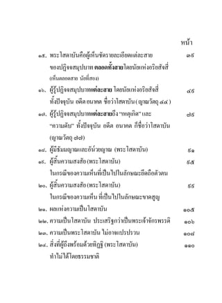 หนา
๑๕. พระโสดาบันคือผูเห็นชัดรายละเอียดแตละสาย                 ๓๙
    ของปฏิจจสมุปบาท ตลอดทั้งสายโดยนัยแหงอริยสัจสี่
    (เห็นตลอดสาย นัยที่สอง)
๑๖. ผูรูปฏิจจสมุปบาทแตละสาย โดยนัยแหงอริยสัจสี่            ๔๙
    ทั้งปจจุบัน อดีต อนาคต ชื่อวาโสดาบัน ( ญาณวัตถุ ๔๔ )
๑๗. ผูรูปฏิจจสมุปบาทแตละสายถึง “เหตุเกิด” และ               ๗๙
    “ความดับ” ทั้งปจจุบัน อดีต อนาคต ก็ชื่อวาโสดาบัน
    (ญาณวัตถุ ๗๗)
๑๘. ผูมีธัมมญาณและอัน๎วยญาณ (พระโสดาบัน)                      ๙๑
๑๙. ผูสิ้นความสงสัย (พระโสดาบัน)                              ๙๕
    ในกรณีของความเห็นที่เปนไปในลักษณะยึดถือตัวตน
๒๐. ผูสิ้นความสงสัย (พระโสดาบัน)                              ๙๙
    ในกรณีของความเห็น ที่เปนไปในลักษณะขาดสูญ
๒๑. ผลแหงความเปนโสดาบัน                                    ๑๐๕
๒๒. ความเปนโสดาบัน ประเสริฐกวาเปนพระเจาจักรพรรดิ         ๑๐๖
๒๓. ความเปนพระโสดาบัน ไมอาจแปรปรวน                         ๑๐๘
๒๔. สิ่งที่ผูถึงพรอมดวยทิฏฐิ (พระโสดาบัน)                 ๑๑๐
    ทําไมไดโดยธรรมชาติ
 