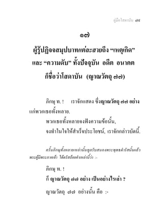คูมือโสดาบัน ๗๙

                                 ๑๗
 ผูรูปฏิจจสมุปบาทแตละสายถึง “เหตุเกิด”
 และ “ความดับ” ทั้งปจจุบัน อดีต อนาคต
        ก็ชื่อวาโสดาบัน (ญาณวัตถุ ๗๗)

       ภิกษุ ท. ! เราจักแสดง ซึ่งญาณวัตถุ ๗๗ อยาง
แกพวกเธอทั้งหลาย.
       พวกเธอทั้งหลายจงฟงความขอนั้น,
       จงทําในใจใหสําเร็จประโยชน, เราจักกลาวบัดนี้.

           ครั้นภิกษุ ทั้งหลายเหลา นั้นทูลรับสนองพระพุ ทธดํารัสนั้นแล ว
พระผูมีพระภาคเจา ไดตรัสถอยคําเหลานี้วา :-

          ภิกษุ ท. !
          ก็ ญาณวัตถุ ๗๗ อยาง เปนอยางไรเลา ?
          ญาณวัตถุ ๗๗ อยางนั้น คือ :-
 
