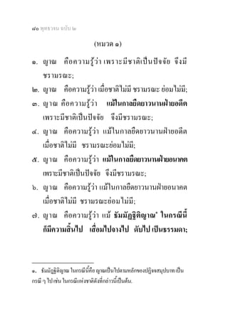 ๘๐ พุทธวจน ฉบับ ๒

                           (หมวด ๑)
๑. ญาณ คือ ความรู ว า เพราะมีช าติเ ปน ปจ จัย จึง มี
   ชรามรณะ;
๒. ญาณ คือความรูวา เมื่อชาติไมมี ชรามรณะ ยอมไมมี;
๓. ญาณ คือ ความรูวา แมในกาลยืดยาวนานฝายอดีต
   เพราะมีชาติเปนปจจัย จึงมีชรามรณะ;
๔. ญาณ คือความรูวา แมในกาลยืดยาวนานฝายอดีต
   เมื่อชาติไมมี ชรามรณะยอมไมมี;
๕. ญาณ คือความรูวา แมในกาลยืดยาวนานฝายอนาคต
   เพราะมีชาติเปนปจจัย จึงมีชรามรณะ;
๖. ญาณ คือความรูวา แมในกาลยืดยาวนานฝายอนาคต
   เมื่อชาติไมมี ชรามรณะย อมไม มี ;
๗. ญาณ คือความรูวา แม ธัมมัฏฐิติญาณ๑ ในกรณีนี้
   ก็มีความสิ้นไป เสื่อมไปจางไป ดับไป เปนธรรมดา;

________________
๑. ธัมมัฎฐิติญาณ ในกรณีนี้คือ ญาณเปนไปตามหลักของปฏิจจสมุปบาท เปน
กรณี ๆ ไป เชน ในกรณีแหงชาติดังที่กลาวนี้เปนตน.
 