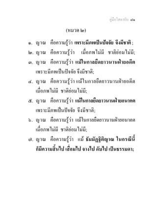 คูมือโสดาบัน ๘๑

                  (หมวด ๒)
๑. ญาณ คือความรูวา เพราะมีภพเปนปจจัย จึงมีชาติ ;
๒. ญาณ คือความรูวา เมื่อภพไมมี ชาติยอมไมมี;
๓. ญาณ คือความรูวา แมในกาลยืดยาวนานฝายอดีต
   เพราะมีภพเปนปจจัย จึงมีชาติ;
๔. ญาณ คือความรูวา แมในกาลยืดยาวนานฝายอดีต
   เมื่อภพไมมี ชาติยอมไมมี;
๕. ญาณ คือความรูวา แมในกาลยืดยาวนานฝายอนาคต
   เพราะมีภพเปนปจจัย จึงมี ชาติ ;
๖. ญาณ คือความรูวา แมในกาลยืดยาวนานฝายอนาคต
   เมื่อภพไมมี ชาติยอมไมมี;
๗. ญาณ คือความรูวา แม ธัมมัฏฐิติญาณ ในกรณีนี้
   ก็มีความสิ้นไป เสื่อมไป จางไป ดับไป เปนธรรมดา;
 