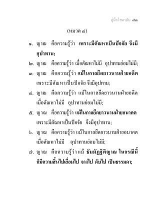 คูมือโสดาบัน ๘๓

                    (หมวด ๔)
๑. ญาณ คือความรูวา เพราะมีตัณหาเปนปจจัย จึงมี
   อุปาทาน;
๒. ญาณ คือความรูวา เมื่อตัณหาไมมี อุปาทานยอมไมมี;
๓. ญาณ คื อความรู ว า แม ในกาลยื ดยาวนานฝ ายอดี ต
   เพราะมีตั ณ หาเป น ป จ จั ย จึงมีอุปทาน;
๔. ญาณ คือความรูวา แมในกาลยืดยาวนานฝายอดีต
   เมื่อตัณหาไมมี อุปาทานยอมไมมี;
๕. ญาณ คือความรูวา แมในกาลยืดยาวนานฝายอนาคต
   เพราะมีตัณหาเปนปจจัย จึงมีอุปาทาน;
๖. ญาณ คือความรูวา แมในกาลยืดยาวนานฝายอนาคต
   เมื่อตัณหาไมมี อุปาทานยอมไมม;ี
๗. ญาณ คื อความรู ว า แม ธั มมั ฏ ฐิ ติ ญาณ ในกรณี นี้
   ก็มีความสิ้นไปเสื่อมไป จางไป ดับไป เปนธรรมดา;
 