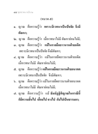 ๘๔ พุทธวจน ฉบับ ๒

                     (หมวด ๕)
๑. ญาณ คือความรูวา เพราะมีเวทนาเปนปจจัย จึงมี
   ตัณหา;
๒. ญาณ คือความรูวา เมื่อเวทนาไมมี ตัณหายอมไมมี;
๓. ญาณ คือความรูวา แมในกาลยืดยาวนานฝายอดีต
    เพราะมีเวทนาเปนปจจัย จึงมีตัณหา;
๔. ญาณ คือความรูวา แมในกาลยืดยาวนานฝายอดีต
   เมื่อเวทนาไมมี ตัณหายอมไมมี;
๕. ญาณ คือความรูวา แมในกาลยืดยาวนานฝายอนาคต
   เพราะมีเวทนาเปนปจจัย จึงมีตัณหา;
๖. ญาณ คือความรูวา แมในกาลยืดยาวนานฝายอนาคต
   เมื่อเวทนาไมมี ตัณหายอมไมมี;
๗. ญาณ คือ ความรู ว า แม ธัมมัฏ ฐิ ติญ าณในกรณีนี้
   ก็มีความสิ้นไป เสื่อมไป จางไป ดับไปเปนธรรมดา;
 