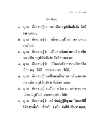 คูมือโสดาบัน ๘๗

                    (หมวด ๘)
๑. ญาณ คือความรูวา เพราะมีนามรูปเปนปจจัย จึงมี
   สฬายตนะ;
๒. ญาณ คือความรูวา เมื่อนามรูปไมมี สฬายตนะ
   ยอมไมม;ี
๓. ญาณ คือความรูวา แมในกาลยืดยาวนานฝายอดีต
   เพราะมีนามรูปเปนปจจัย จึงมีส ฬายตนะ;
๔. ญาณ คือความรูวา แมในกาลยืดยาวนานฝายอดีต
   เมื่อนามรูปไมมี สฬายตนะยอมไมมี;
๕. ญาณ คือความรูวา แมในกาลยืดยาวนานฝายอนาคต
   เพราะมีนามรูปเปนปจจัย จึงมีสฬายตนะ;
๖. ญาณ คือความรูวา แมในกาลยืดยาวนานฝายอนาคต
    เมื่อนามรูปไมมี สฬายตนะยอมไมมี;
๗. ญาณ คือความรูวา แม ธัมมัฏฐิติญาณ ในกรณีนี้
   ก็มีความสิ้นไป เสื่อมไป จางไป ดับไป เปนธรรมดา;
 