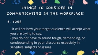 THINGS TO CONSIDER IN
COMMUNICATING IN THE WORKPLACE:
3. TONE
- it will set how your target audience will accept what
you are trying to say.
- you do not have to sound tough, demanding, or
condescending in your discourse especially in
sensitive subjects or issues
 