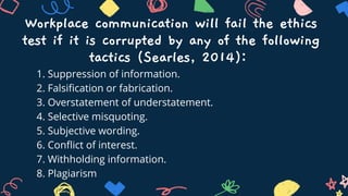1. Suppression of information.
2. Falsification or fabrication.
3. Overstatement of understatement.
4. Selective misquoting.
5. Subjective wording.
6. Conflict of interest.
7. Withholding information.
8. Plagiarism
Workplace communication will fail the ethics
test if it is corrupted by any of the following
tactics (Searles, 2014):
 
