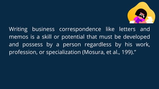 Writing business correspondence like letters and
memos is a skill or potential that must be developed
and possess by a person regardless by his work,
profession, or specialization (Mosura, et al., 199).”
 
