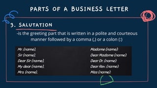 PARTS OF A BUSINESS LETTER
3. SALUTATION
-is the greeting part that is written in a polite and courteous
manner followed by a comma (,) or a colon (:)
 