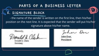- the name of the sender is written on the first line, then his/her
position on the next line. It is expected that the sender will put his/her
signature above his/her name.
PARTS OF A BUSINESS LETTER
6. SIGNATURE BLOCK
 