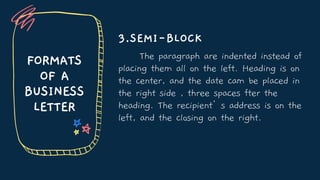 FORMATS
OF A
BUSINESS
LETTER
3.SEMI-BLOCK
The paragraph are indented instead of
placing them all on the left. Heading is on
the center, and the date cam be placed in
the right side , three spaces fter the
heading. The recipient’s address is on the
left, and the closing on the right.
 