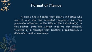 Format of Memos
A memo has a header that clearly indicates who
sent it and who the intended recipients are. Pay
particular attention to the title of the individual(s) in
this section. Date and subject lines are also present,
followed by a message that contains a declaration, a
discussion, and a summary.
 