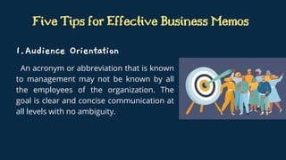 Five Tips for Effective Business Memos
An acronym or abbreviation that is known
to management may not be known by all
the employees of the organization. The
goal is clear and concise communication at
all levels with no ambiguity.
Audience Orientation
1.
 