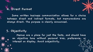 Some written business communication allows for a choice
between direct and indirect formats, but memorandums are
always direct. The purpose is clearly announced.
Memos are a place for just the facts, and should have
an objective tone without personal bias, preference, or
interest on display. Avoid subjectivity.
4. Direct Format
5. Objectivity
 