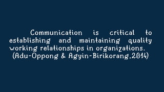 Communication is critical to
establishing and maintaining quality
working relationships in organizations.
(Adu-Oppong & Agyin-Birikorang,2014)
 