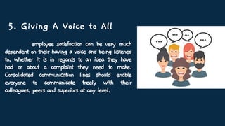 5. Giving A Voice to All
employee satisfaction can be very much
dependent on their having a voice and being listened
to, whether it is in regards to an idea they have
had or about a complaint they need to make.
Consolidated communication lines should enable
everyone to communicate freely with their
colleagues, peers and superiors at any level.
 
