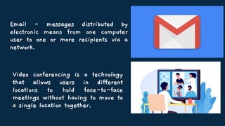Video conferencing is a technology
that allows users in different
locations to hold face-to-face
meetings without having to move to
a single location together.
Email - messages distributed by
electronic means from one computer
user to one or more recipients via a
network.
 