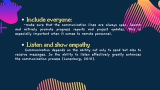 Include everyone:
Listen and show empathy
-make sure that the communication lines are always open. Search
and actively promote progress reports and project updates. This is
especially important when it comes to remote personnel.
Communication depends on the ability not only to send but also to
receive messages. So the ability to listen effectively greatly enhances
the communication process (Lunenburg, 2010).
 