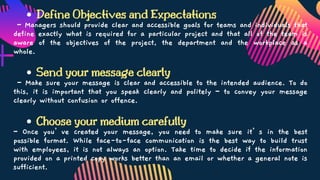 Define Objectives and Expectations
Send your message clearly
Choose your medium carefully
– Managers should provide clear and accessible goals for teams and individuals that
define exactly what is required for a particular project and that all of the team is
aware of the objectives of the project, the department and the workplace as a
whole.
– Make sure your message is clear and accessible to the intended audience. To do
this, it is important that you speak clearly and politely – to convey your message
clearly without confusion or offence.
– Once you’ve created your message, you need to make sure it’s in the best
possible format. While face-to-face communication is the best way to build trust
with employees, it is not always an option. Take time to decide if the information
provided on a printed copy works better than an email or whether a general note is
sufficient.
 