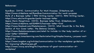 References:
RyanBuer. (2019). Communication for Work Purposes. Slideshare.net.
https://www.slideshare.net/RyanBuer/communication-for-work-purposes
Parts of a Business Letter | NMU Writing Center. (2011). NMU Writing Center.
https://nmu.edu/writingcenter/parts-business-letter
Geena Maris Mangiliman. (2015). Business letter final. Slideshare.net.
https://www.slideshare.net/GMRM12/business-letter-final
https://www.facebook.com/thebalancecom. (2019). What Should Be in the Body
Section of Your Cover Letter. The Balance Careers.
https://www.thebalancecareers.com/what-to-include-in-the-body-section-of-a-
cover-letter-2060306
https://courses.lumenlearning.com/technicalwriting/chapter/memos_-purpose-and-
format-2/
https://www.longdom.org/articles/communication-in-the-workplace-guidelines-
for-improving-effectiveness.pdf
https://www.incorp.asia/blog/hr/importance-of-good-communication-at-
workplace/
 