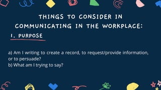 THINGS TO CONSIDER IN
COMMUNICATING IN THE WORKPLACE:
1. PURPOSE
a) Am I writing to create a record, to request/provide information,
or to persuade?
b) What am I trying to say?
 