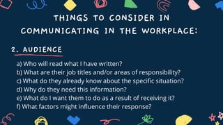 THINGS TO CONSIDER IN
COMMUNICATING IN THE WORKPLACE:
2. AUDIENCE
a) Who will read what I have written?
b) What are their job titles and/or areas of responsibility?
c) What do they already know about the specific situation?
d) Why do they need this information?
e) What do I want them to do as a result of receiving it?
f) What factors might influence their response?
 