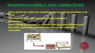 Straightening or setting in order / stabilize (Seiton)
 There should be a place for everything and everything should be in its
place.
 The place for each item should be clearly labelled or
demarcated.
 Items should be arranged in a manner that promotes efficient work
flow, with equipment used most often being the most easily
accessible.
 