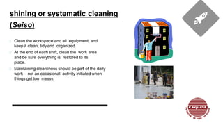 shining or systematic cleaning
(Seiso)
Clean the workspace and all equipment, and
keep it clean, tidy and organized.
At the end of each shift, clean the work area
and be sure everything is restored to its
place.
Maintaining cleanliness should be part of the daily
work – not an occasional activity initiated when
things get too messy.
 