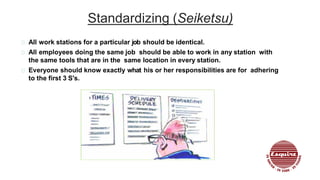 Standardizing (Seiketsu)
All work stations for a particular job should be identical.
All employees doing the same job should be able to work in any station with
the same tools that are in the same location in every station.
Everyone should know exactly what his or her responsibilities are for adhering
to the first 3 S's.
 