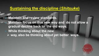 Sustaining the discipline (Shitsuke)
 Maintain and review standards.
 Maintain focus on this new way and do not allow a
gradual decline back to the old ways.
 While thinking about the new
 way, also be thinking about yet better ways.
 
