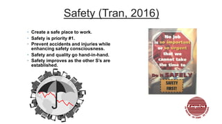 Safety (Tran, 2016)
• Create a safe place to work.
• Safety is priority #1.
• Prevent accidents and injuries while
enhancing safety consciousness.
• Safety and quality go hand-in-hand.
• Safety improves as the other S’s are
established.
 