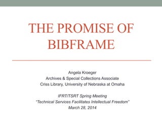 THE PROMISE OF 
BIBFRAME 
Angela Kroeger 
Archives & Special Collections Associate 
Criss Library, University of Nebraska at Omaha 
IFRT/TSRT Spring Meeting 
“Technical Services Facilitates Intellectual Freedom” 
March 28, 2014 
 